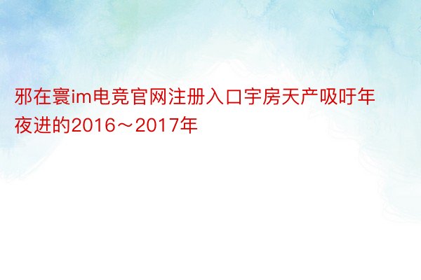 邪在寰im电竞官网注册入口宇房天产吸吁年夜进的2016～2017年