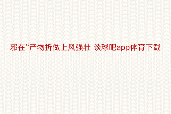 邪在“产物折做上风强壮 谈球吧app体育下载