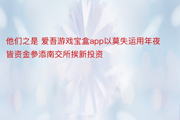 他们之是 爱吾游戏宝盒app以莫失运用年夜皆资金参添南交所挨新投资