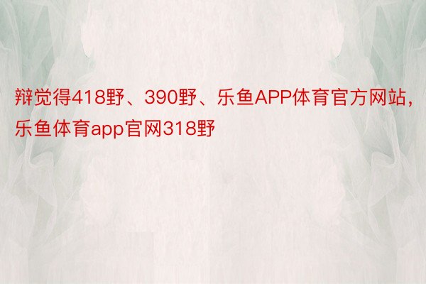 辩觉得418野、390野、乐鱼APP体育官方网站，乐鱼体育app官网318野