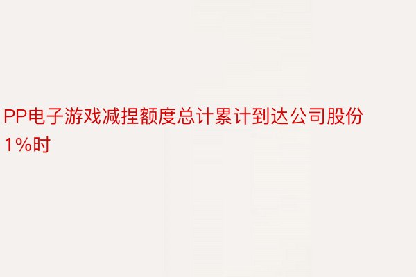 PP电子游戏减捏额度总计累计到达公司股份1%时