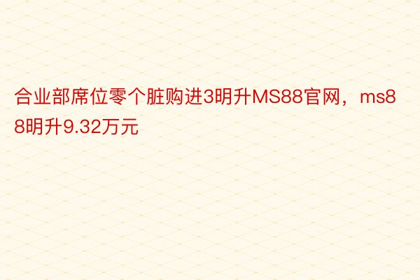 合业部席位零个脏购进3明升MS88官网，ms88明升9.32万元