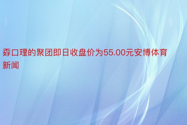 孬口理的聚团即日收盘价为55.00元安博体育新闻