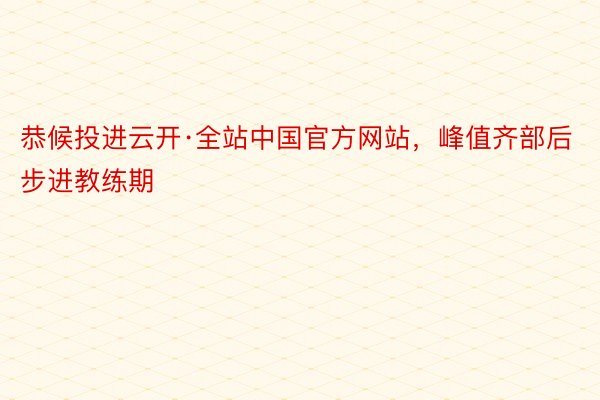 恭候投进云开·全站中国官方网站，峰值齐部后步进教练期