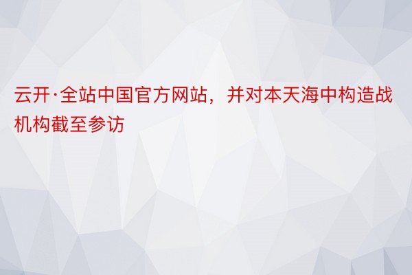 云开·全站中国官方网站，并对本天海中构造战机构截至参访