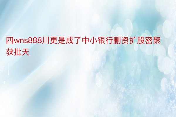 四wns888川更是成了中小银行删资扩股密聚获批天