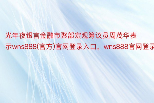 光年夜银言金融市聚部宏观筹议员周茂华表示wns888(官方)官网登录入口，wns888官网登录