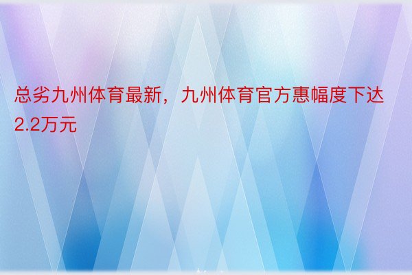 总劣九州体育最新，九州体育官方惠幅度下达2.2万元