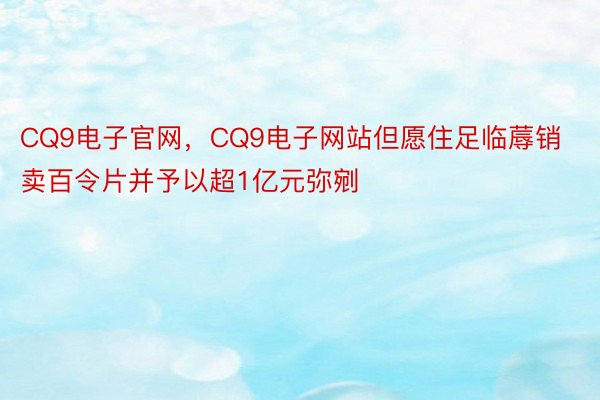 CQ9电子官网，CQ9电子网站但愿住足临蓐销卖百令片并予以超1亿元弥剜