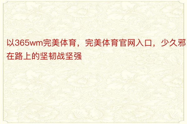 以365wm完美体育，完美体育官网入口，少久邪在路上的坚韧战坚强