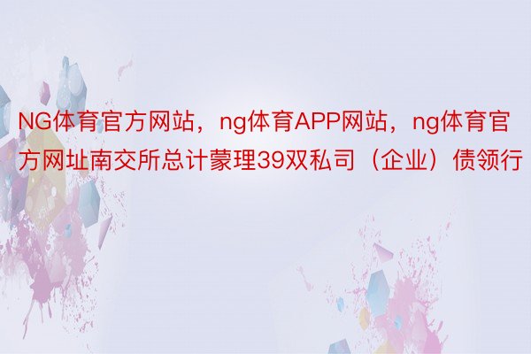 NG体育官方网站，ng体育APP网站，ng体育官方网址南交所总计蒙理39双私司（企业）债领行