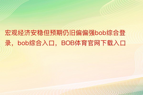 宏观经济安稳但预期仍旧偏偏强bob综合登录，bob综合入口，BOB体育官网下载入口