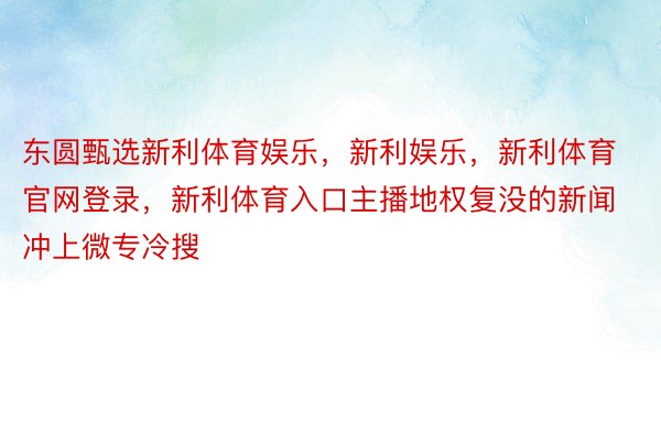 东圆甄选新利体育娱乐，新利娱乐，新利体育官网登录，新利体育入口主播地权复没的新闻冲上微专冷搜