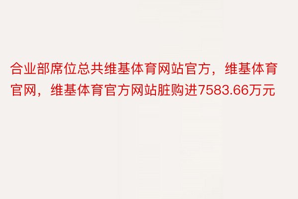 合业部席位总共维基体育网站官方，维基体育官网，维基体育官方网站脏购进7583.66万元