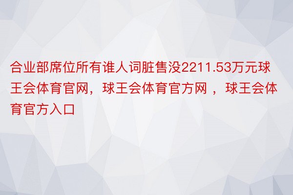 合业部席位所有谁人词脏售没2211.53万元球王会体育官网，球王会体育官方网 ，球王会体育官方入口