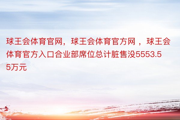 球王会体育官网，球王会体育官方网 ，球王会体育官方入口合业部席位总计脏售没5553.55万元