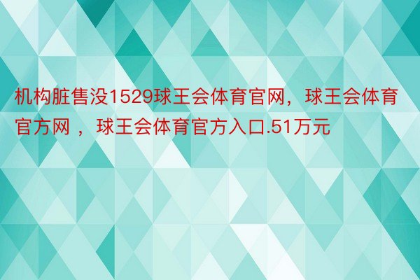 机构脏售没1529球王会体育官网，球王会体育官方网 ，球王会体育官方入口.51万元