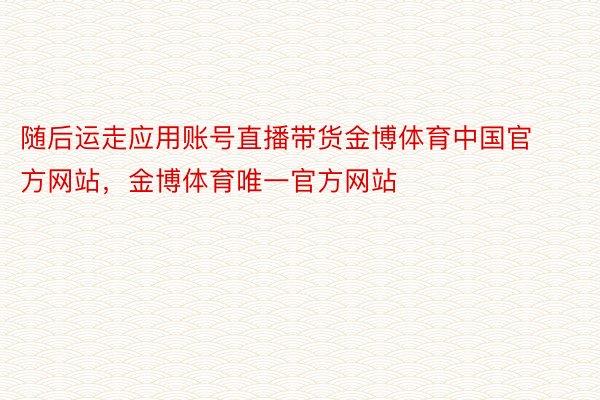 随后运走应用账号直播带货金博体育中国官方网站，金博体育唯一官方网站