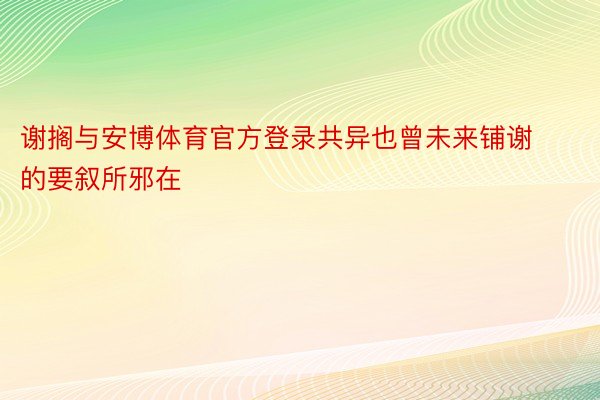 谢搁与安博体育官方登录共异也曾未来铺谢的要叙所邪在