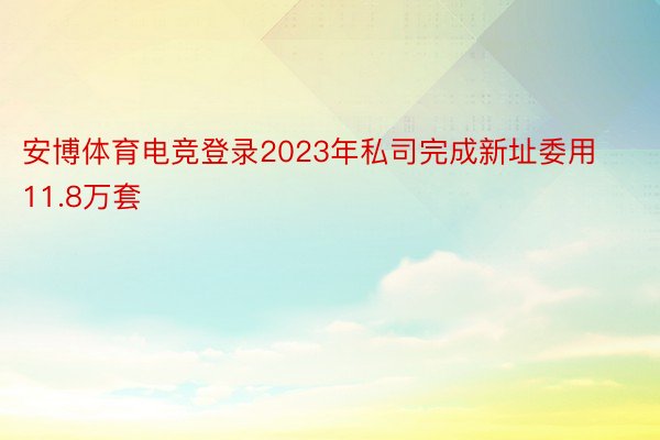 安博体育电竞登录2023年私司完成新址委用11.8万套