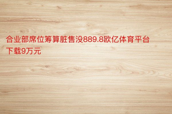 合业部席位筹算脏售没889.8欧亿体育平台下载9万元