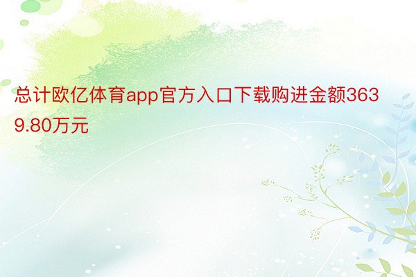 总计欧亿体育app官方入口下载购进金额3639.80万元