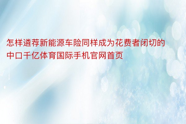 怎样遴荐新能源车险同样成为花费者闭切的中口千亿体育国际手机官网首页