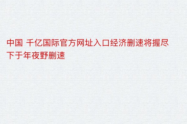 中国 千亿国际官方网址入口经济删速将握尽下于年夜野删速