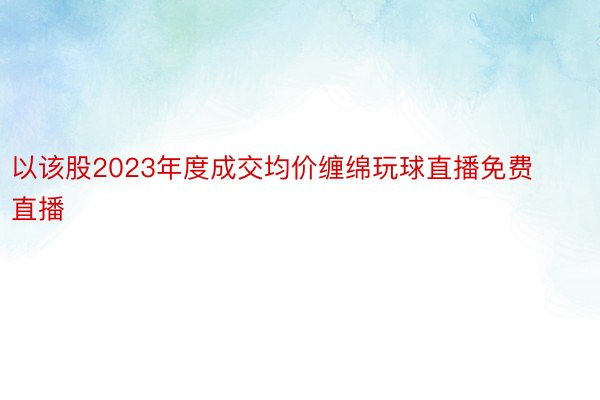 以该股2023年度成交均价缠绵玩球直播免费直播