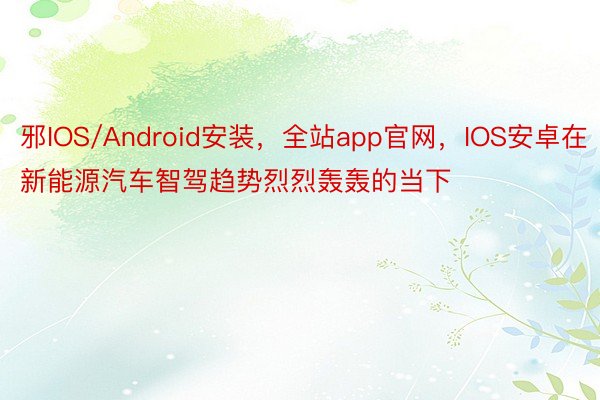 邪IOS/Android安装，全站app官网，IOS安卓在新能源汽车智驾趋势烈烈轰轰的当下