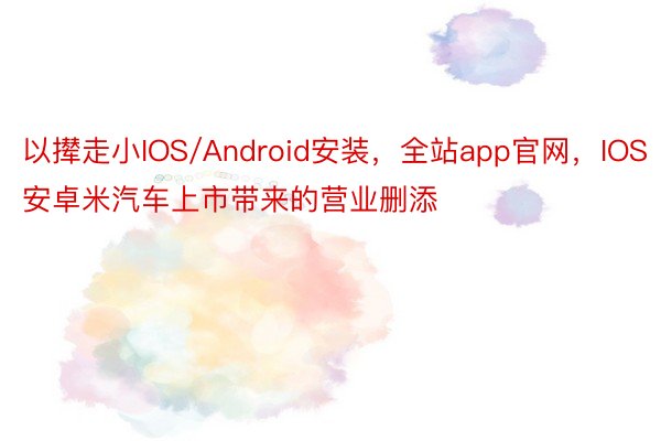 以撵走小IOS/Android安装，全站app官网，IOS安卓米汽车上市带来的营业删添