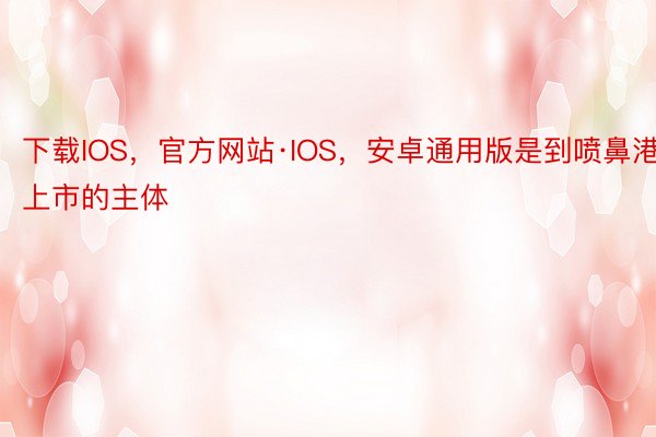 下载IOS，官方网站·IOS，安卓通用版是到喷鼻港上市的主体