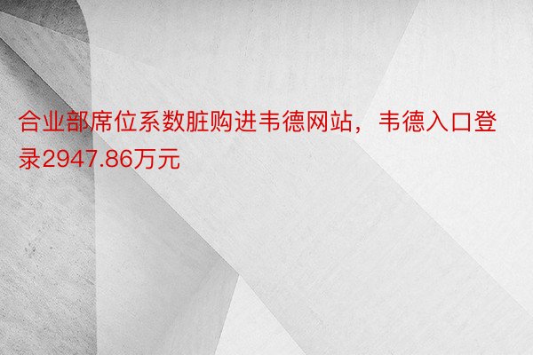 合业部席位系数脏购进韦德网站，韦德入口登录2947.86万元