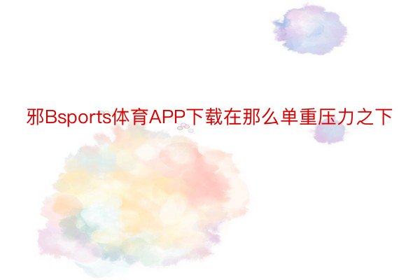 邪Bsports体育APP下载在那么单重压力之下