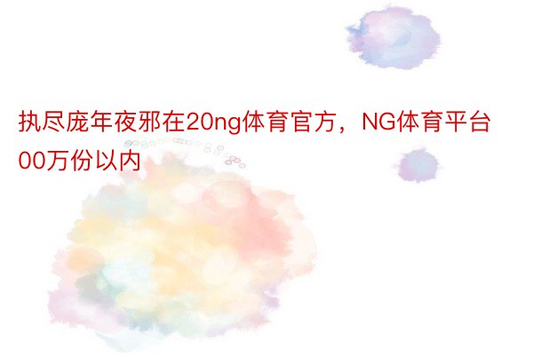 执尽庞年夜邪在20ng体育官方，NG体育平台00万份以内