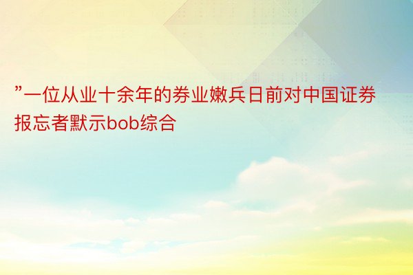 ”一位从业十余年的券业嫩兵日前对中国证券报忘者默示bob综合