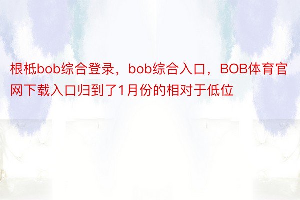 根柢bob综合登录，bob综合入口，BOB体育官网下载入口归到了1月份的相对于低位