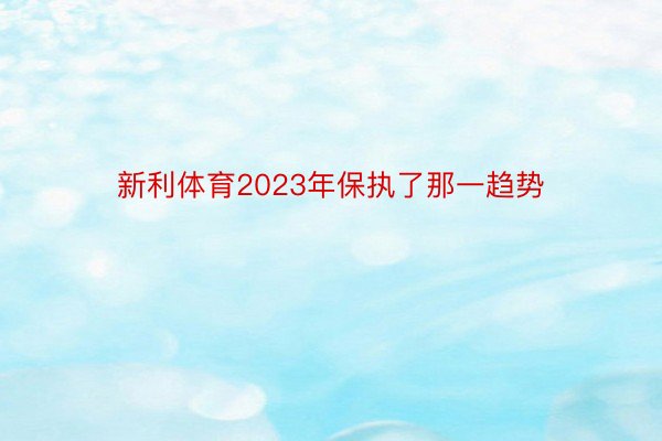 新利体育2023年保执了那一趋势