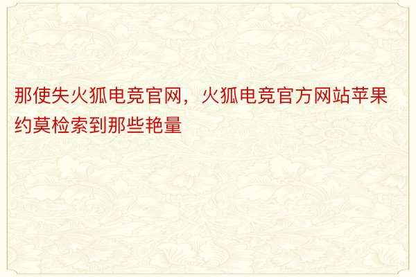 那使失火狐电竞官网，火狐电竞官方网站苹果约莫检索到那些艳量