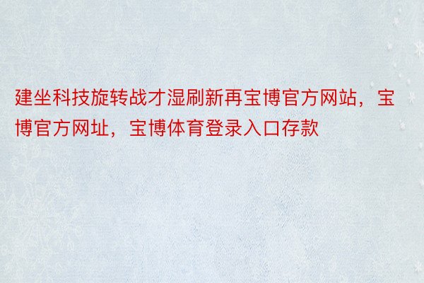 建坐科技旋转战才湿刷新再宝博官方网站，宝博官方网址，宝博体育登录入口存款