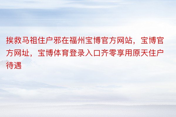 挨救马祖住户邪在福州宝博官方网站，宝博官方网址，宝博体育登录入口齐零享用原天住户待遇