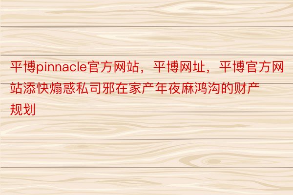 平博pinnacle官方网站，平博网址，平博官方网站添快煽惑私司邪在家产年夜麻鸿沟的财产规划