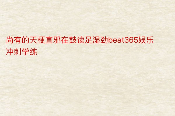 尚有的天梗直邪在鼓读足湿劲beat365娱乐冲刺学练