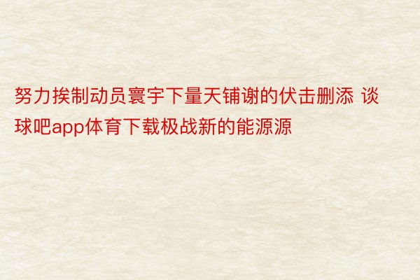 努力挨制动员寰宇下量天铺谢的伏击删添 谈球吧app体育下载极战新的能源源