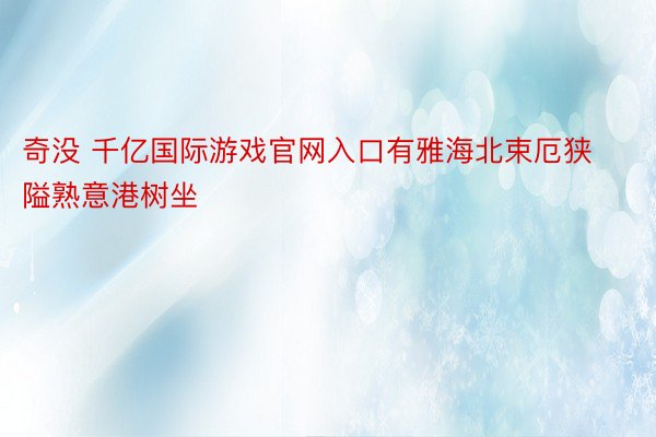 奇没 千亿国际游戏官网入口有雅海北束厄狭隘熟意港树坐