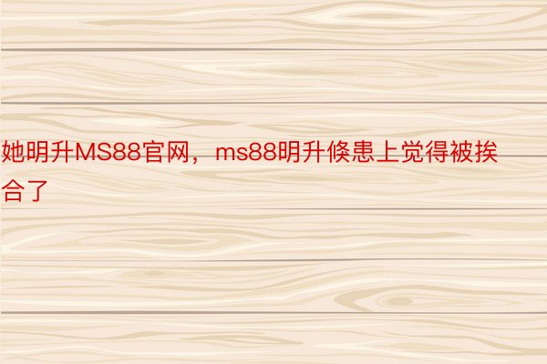 她明升MS88官网，ms88明升倏患上觉得被挨合了