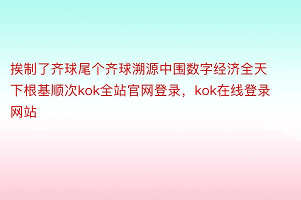 挨制了齐球尾个齐球溯源中围数字经济全天下根基顺次kok全站官网登录，kok在线登录网站