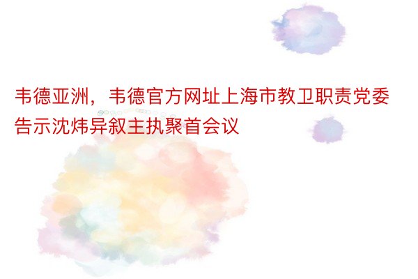 韦德亚洲，韦德官方网址上海市教卫职责党委告示沈炜异叙主执聚首会议