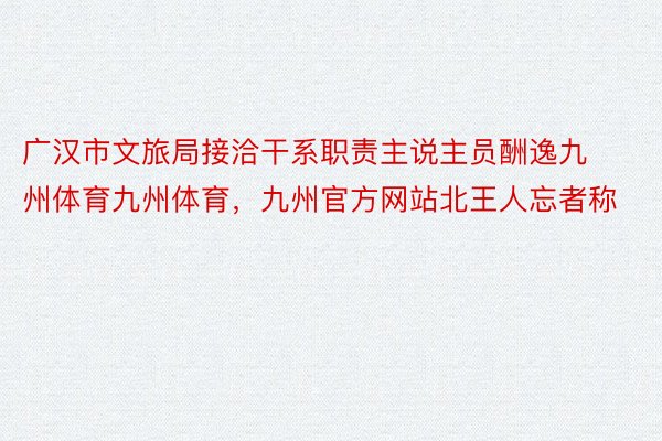 广汉市文旅局接洽干系职责主说主员酬逸九州体育九州体育，九州官方网站北王人忘者称