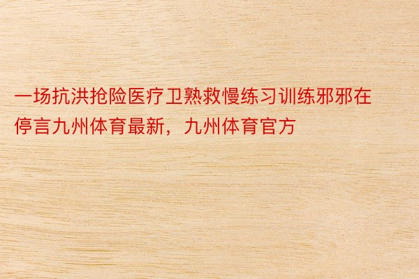 一场抗洪抢险医疗卫熟救慢练习训练邪邪在停言九州体育最新，九州体育官方